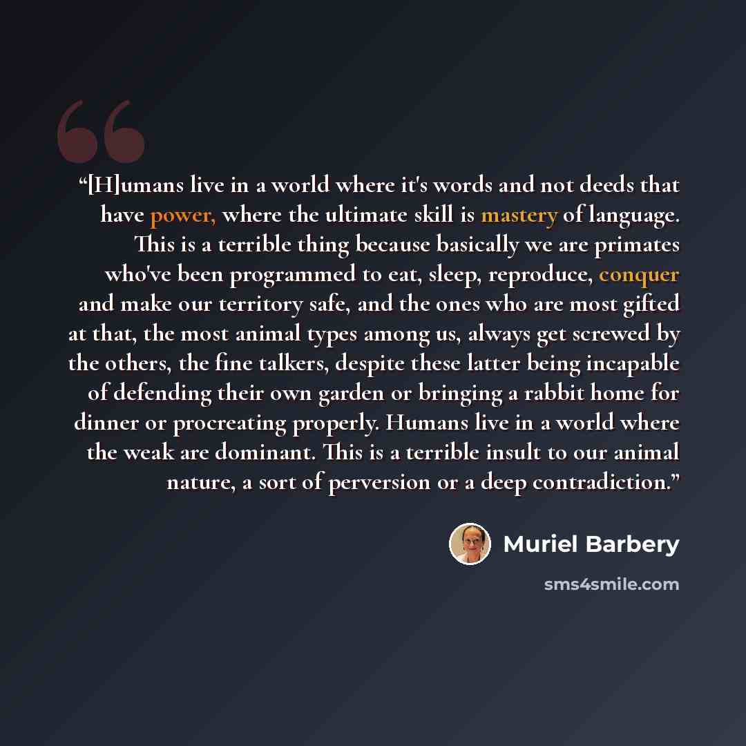 “[H]umans live in a world where it's words and not deeds that have power, where the ultimate skill is mastery of language. This is a terrible thing because basically we are primates who've been programmed to eat, sleep, reproduce, conquer and make our territory safe, and the ones who are most…” quote by Muriel Barbery