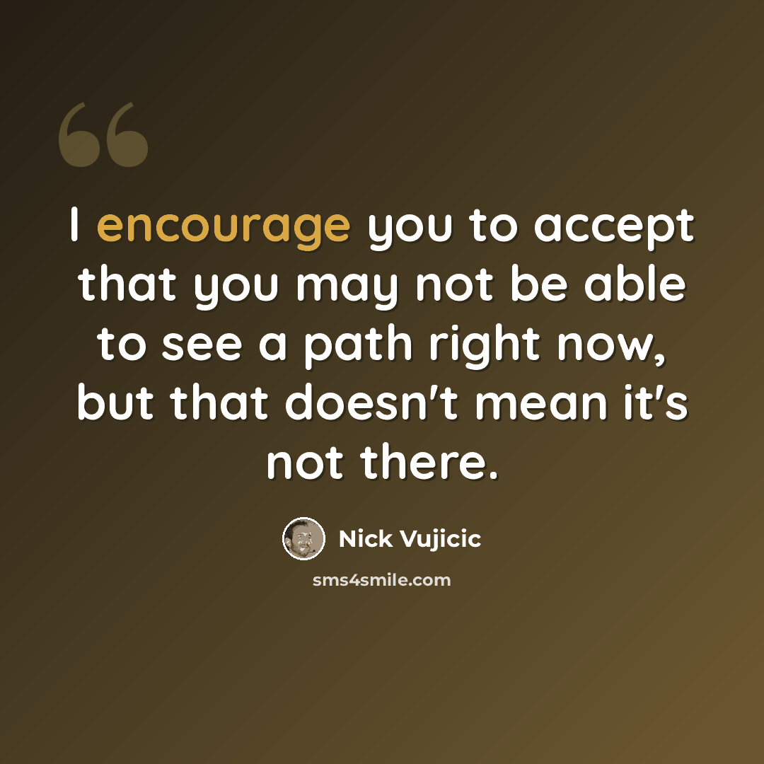 “I encourage you to accept that you may not be able to see a path right now, but that doesn't mean it's not there.” quote by Nick Vujicic