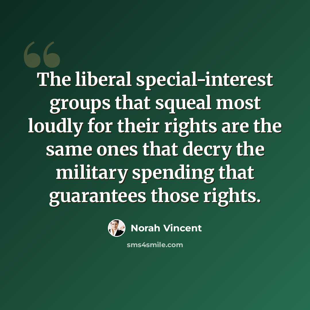 “The liberal special-interest groups that squeal most loudly for their rights are the same ones that decry the military spending that guarantees those rights.” quote by Norah Vincent