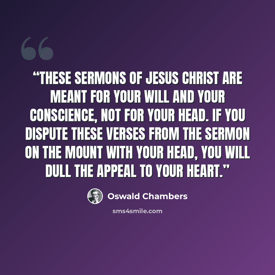 “These sermons of Jesus Christ are meant for your will and your conscience, not for your head. If you dispute these verses from the Sermon on the Mount with your head, you will dull the appeal to your heart.” quote by Oswald Chambers