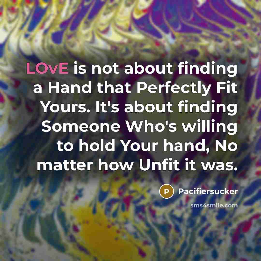 “LOvE is not about finding a Hand that Perfectly Fit Yours. It's about finding Someone Who's willing to hold Your hand, No matter how Unfit it was.” quote by Pacifiersucker