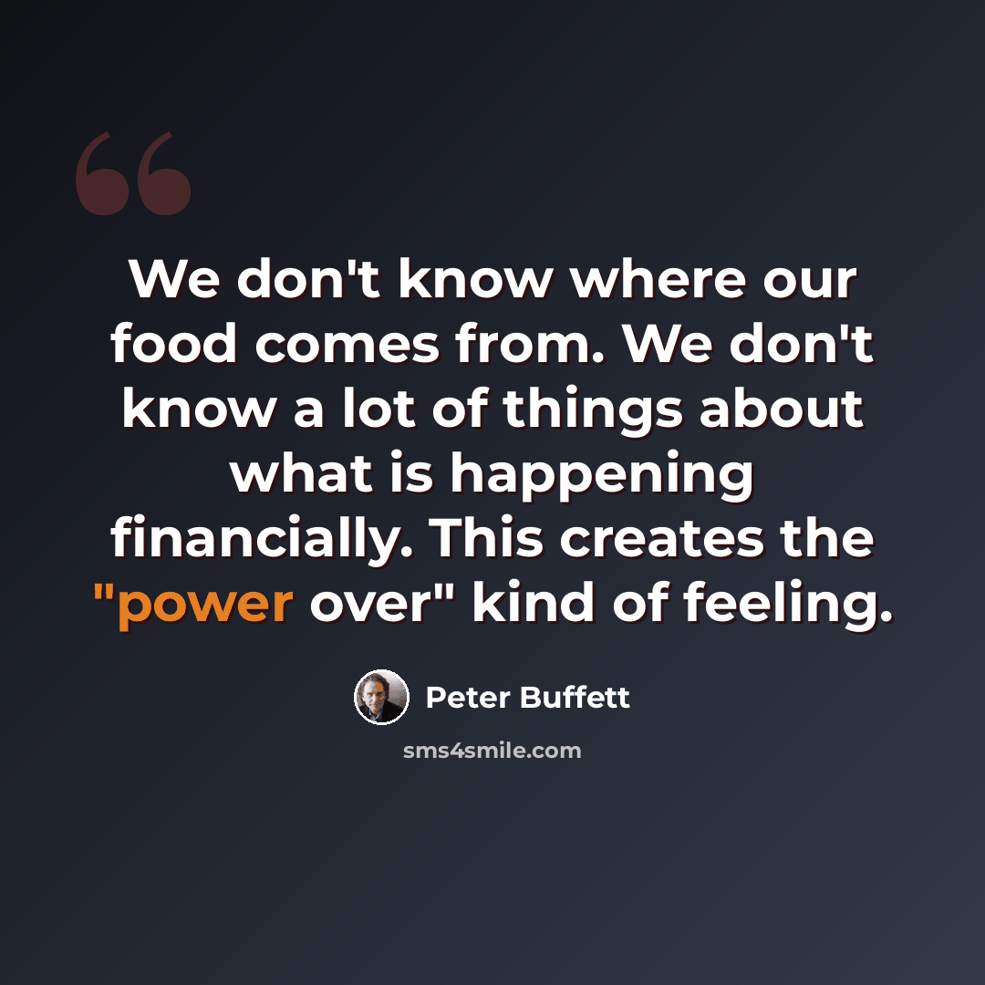 “We don't know where our food comes from. We don't know a lot of things about what is happening financially. This creates the "power over" kind of feeling.” quote by Peter Buffett