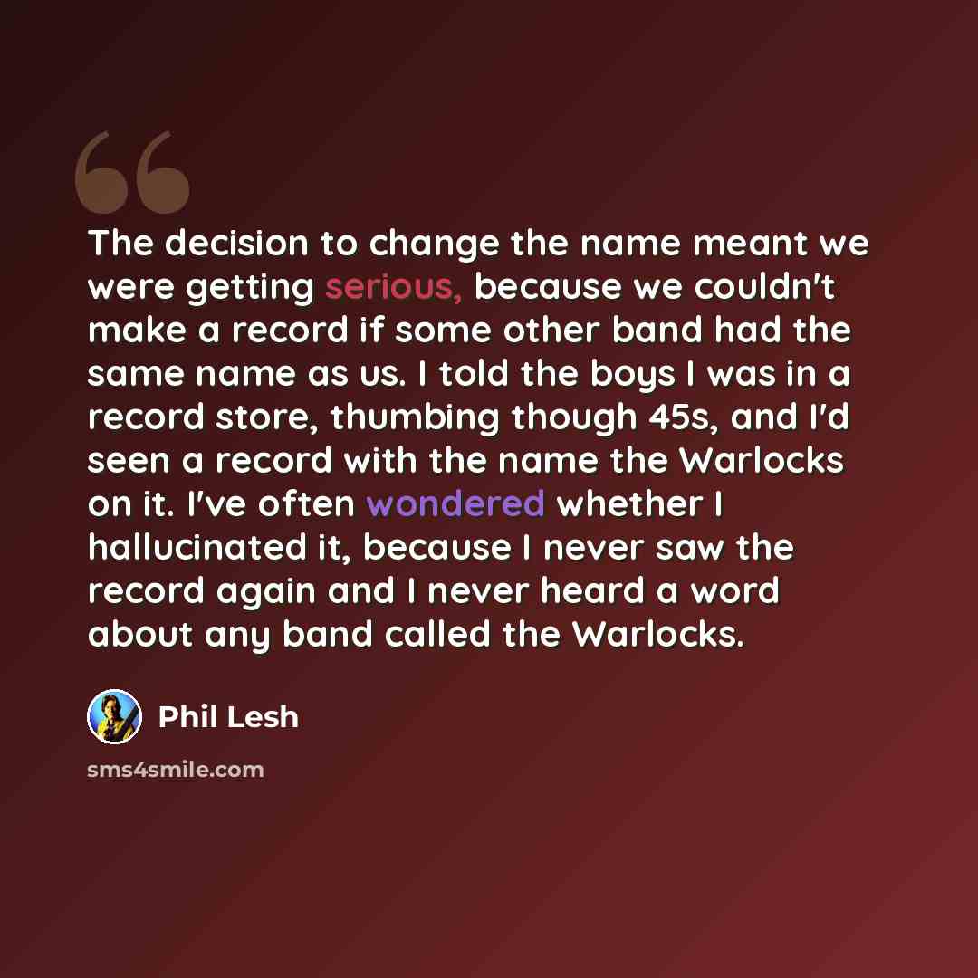 “The decision to change the name meant we were getting serious, because we couldn't make a record if some other band had the same name as us. I told the boys I was in a record store, thumbing though 45s, and I'd seen a record with the name the Warlocks on it. I've often wondered whether I…” quote by Phil Lesh