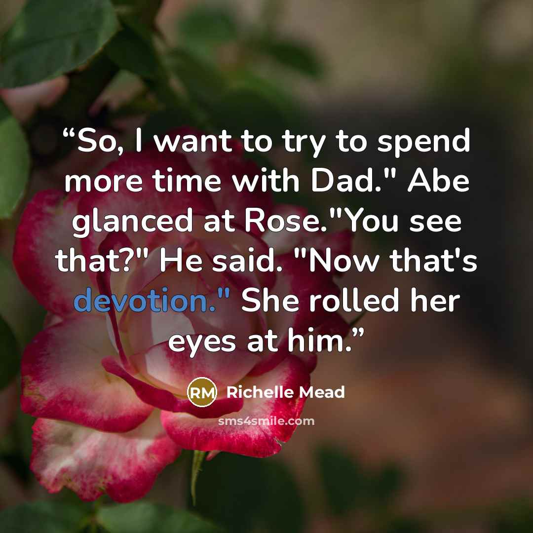 “So, I want to try to spend more time with Dad." Abe glanced at Rose."You see that?" He said. "Now that's devotion." She rolled her eyes at him.” quote by Richelle Mead