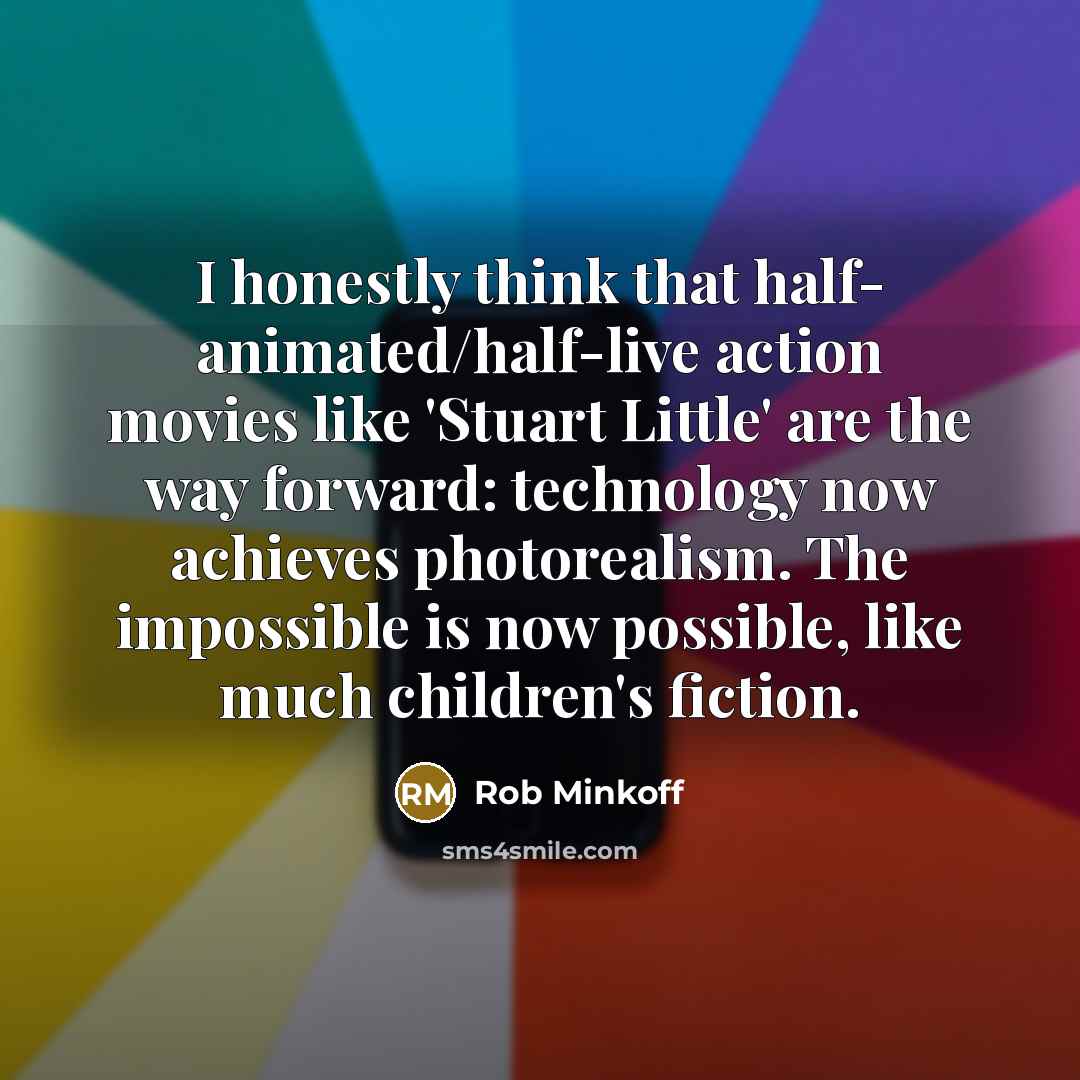“I honestly think that half- animated/half-live action movies like 'Stuart Little' are the way forward: technology now achieves photorealism. The impossible is now possible, like much children's fiction.” quote by Rob Minkoff