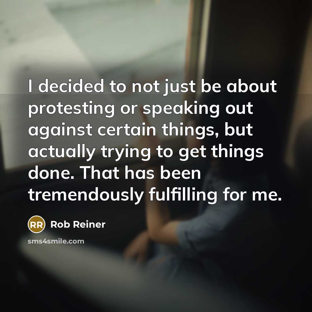 “I decided to not just be about protesting or speaking out against certain things, but actually trying to get things done. That has been tremendously fulfilling for me.” quote by Rob Reiner