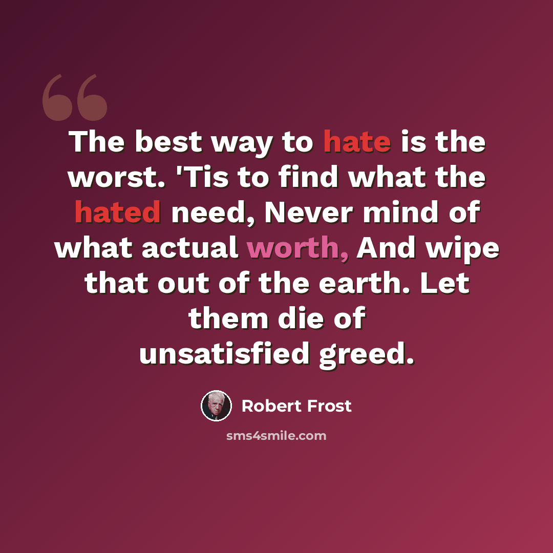 “The best way to hate is the worst. 'Tis to find what the hated need, Never mind of what actual worth, And wipe that out of the earth. Let them die of unsatisfied greed.” quote by Robert Frost
