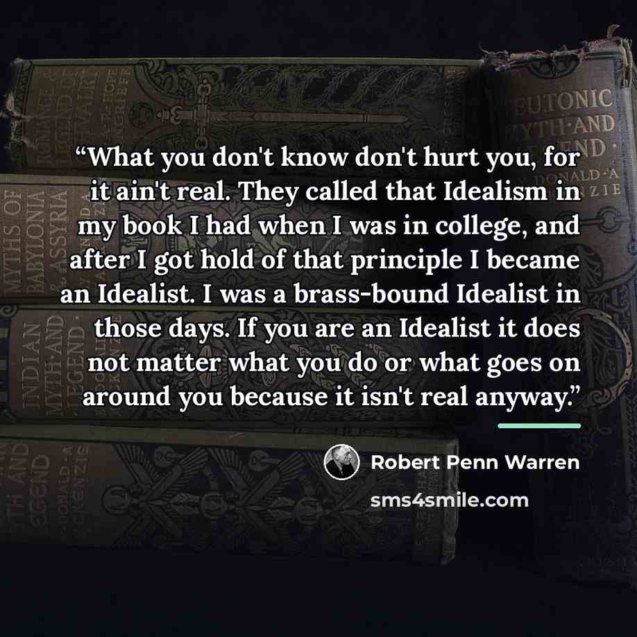 “What you don't know don't hurt you, for it ain't real. They called that Idealism in my book I had when I was in college, and after I got hold of that principle I became an Idealist. I was a brass-bound Idealist in those days. If you are an Idealist it does not matter what you do or what goes on…” quote by Robert Penn Warren