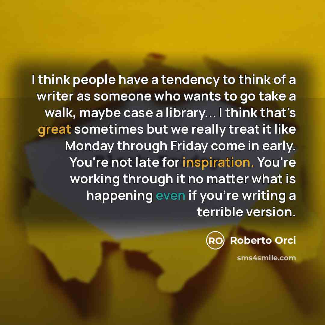 “I think people have a tendency to think of a writer as someone who wants to go take a walk, maybe case a library... I think that's great sometimes but we really treat it like Monday through Friday come in early. You're not late for inspiration. You're working through it no matter what is happening…” quote by Roberto Orci