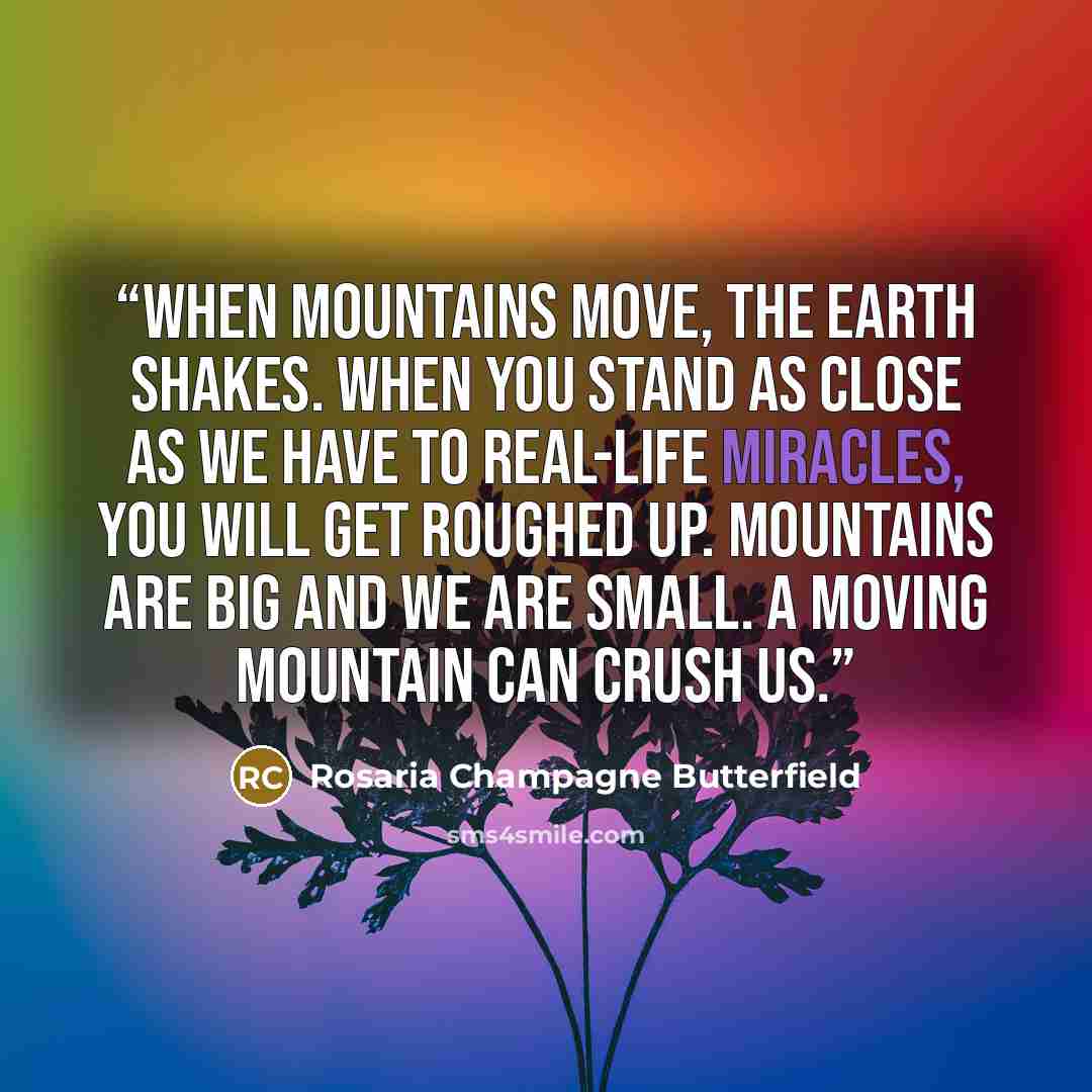 “When mountains move, the earth shakes. When you stand as close as we have to real-life miracles, you will get roughed up. Mountains are big and we are small. A moving mountain can crush us.” quote by Rosaria Champagne Butterfield
