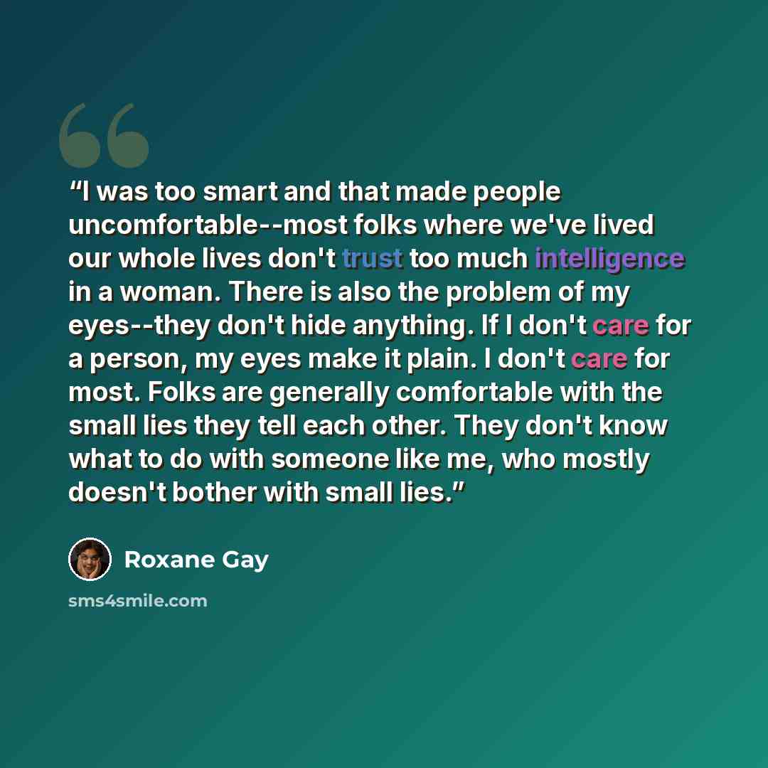“I was too smart and that made people uncomfortable--most folks where we've lived our whole lives don't trust too much intelligence in a woman. There is also the problem of my eyes--they don't hide anything. If I don't care for a person, my eyes make it plain. I don't care for most. Folks are…” quote by Roxane Gay
