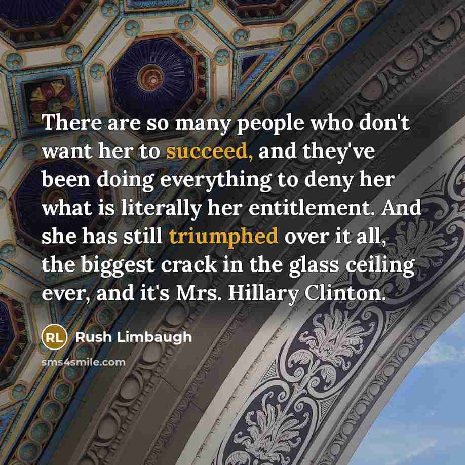 “There are so many people who don't want her to succeed, and they've been doing everything to deny her what is literally her entitlement. And she has still triumphed over it all, the biggest crack in the glass ceiling ever, and it's Mrs. Hillary Clinton.” quote by Rush Limbaugh