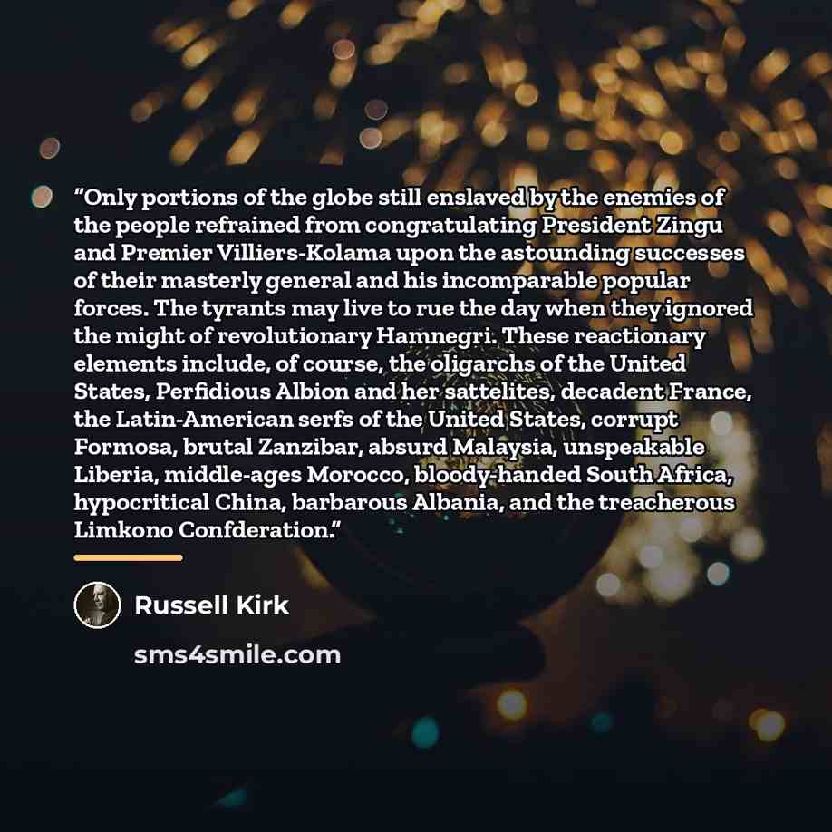 “Only portions of the globe still enslaved by the enemies of the people refrained from congratulating President Zingu and Premier Villiers-Kolama upon the astounding successes of their masterly general and his incomparable popular forces. The tyrants may live to rue the day when they ignored the…” quote by Russell Kirk