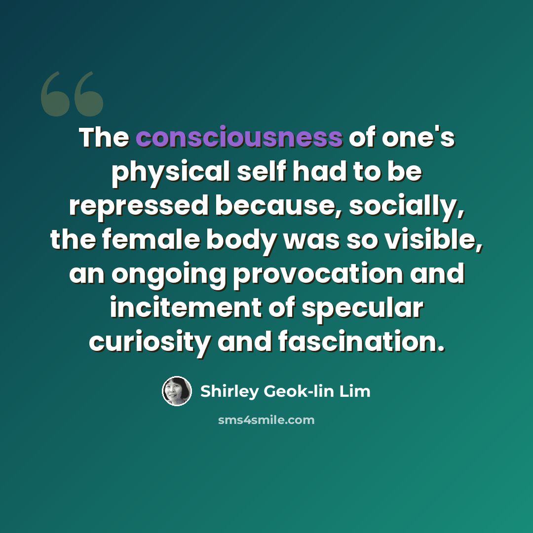 “The consciousness of one's physical self had to be repressed because, socially, the female body was so visible, an ongoing provocation and incitement of specular curiosity and fascination.” quote by Shirley Geok-lin Lim