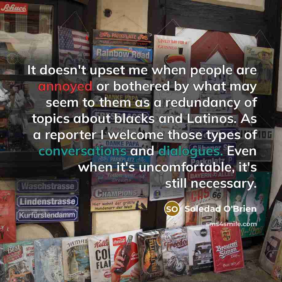 “It doesn't upset me when people are annoyed or bothered by what may seem to them as a redundancy of topics about blacks and Latinos. As a reporter I welcome those types of conversations and dialogues. Even when it's uncomfortable, it's still necessary.” quote by Soledad O'Brien