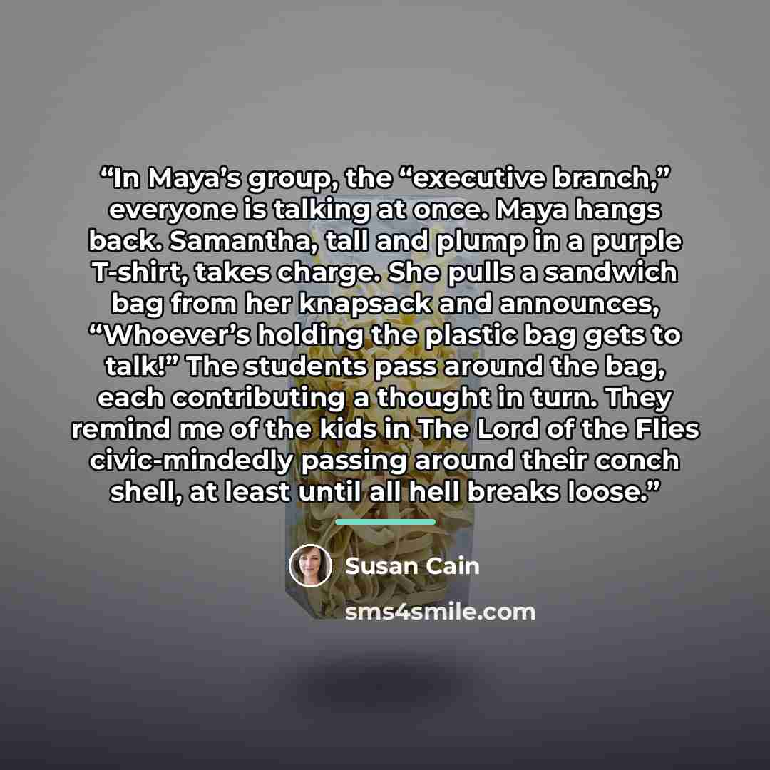 “In Maya’s group, the “executive branch,” everyone is talking at once. Maya hangs back. Samantha, tall and plump in a purple T-shirt, takes charge. She pulls a sandwich bag from her knapsack and announces, “Whoever’s holding the plastic bag gets to talk!” The students pass around the bag, each…” quote by Susan Cain