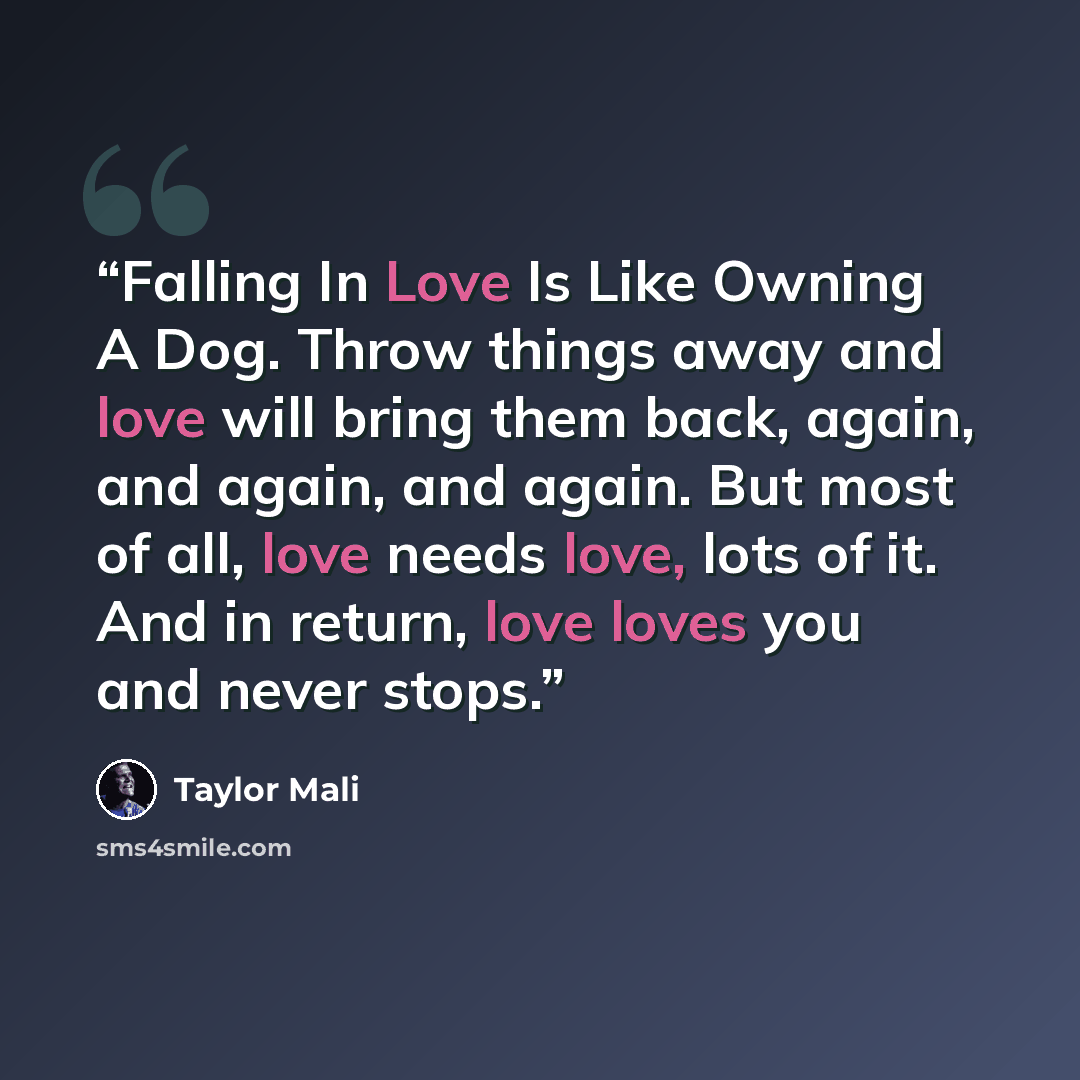 “Falling In Love Is Like Owning A Dog. Throw things away and love will bring them back, again, and again, and again. But most of all, love needs love, lots of it. And in return, love loves you and never stops.” quote by Taylor Mali