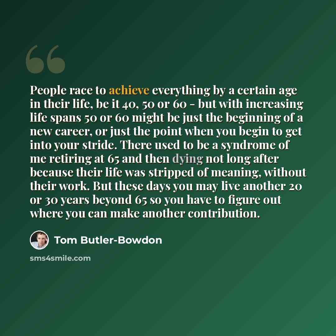 “People race to achieve everything by a certain age in their life, be it 40, 50 or 60 - but with increasing life spans 50 or 60 might be just the beginning of a new career, or just the point when you begin to get into your stride. There used to be a syndrome of me retiring at 65 and then dying not…” quote by Tom Butler-Bowdon