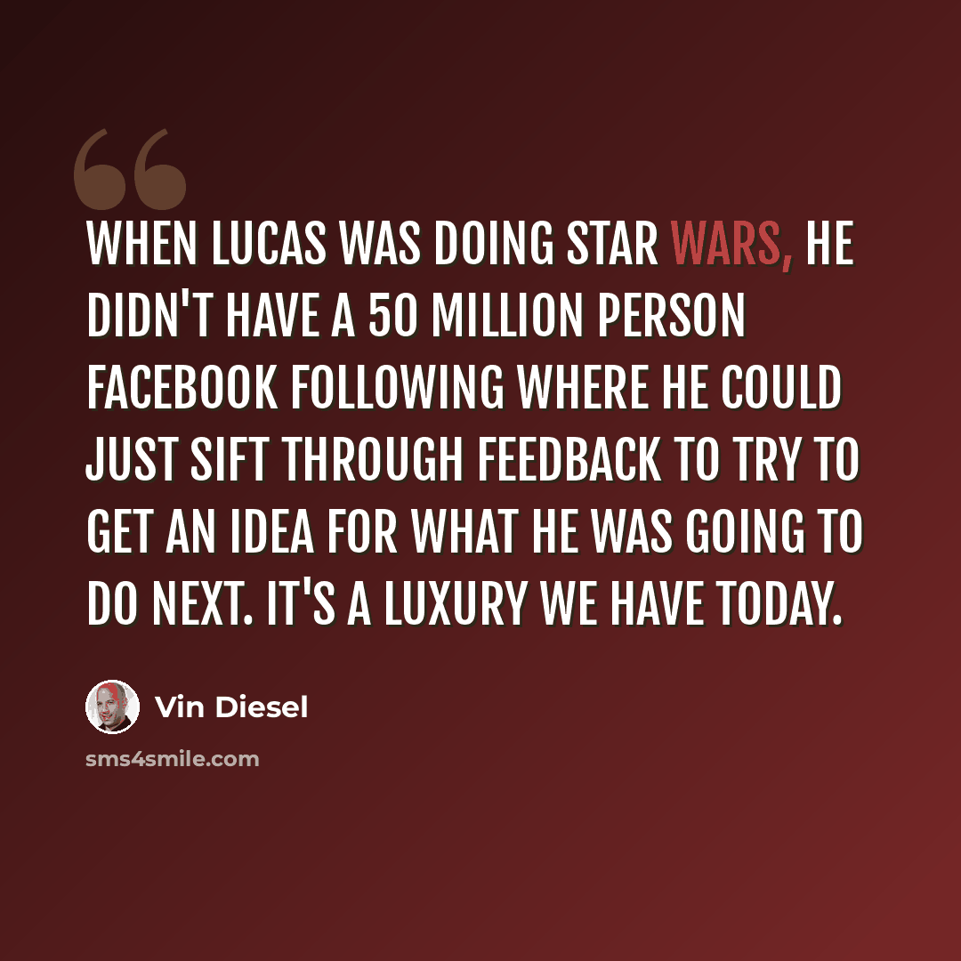 “When Lucas was doing Star Wars, he didn't have a 50 million person Facebook following where he could just sift through feedback to try to get an idea for what he was going to do next. It's a luxury we have today.” quote by Vin Diesel