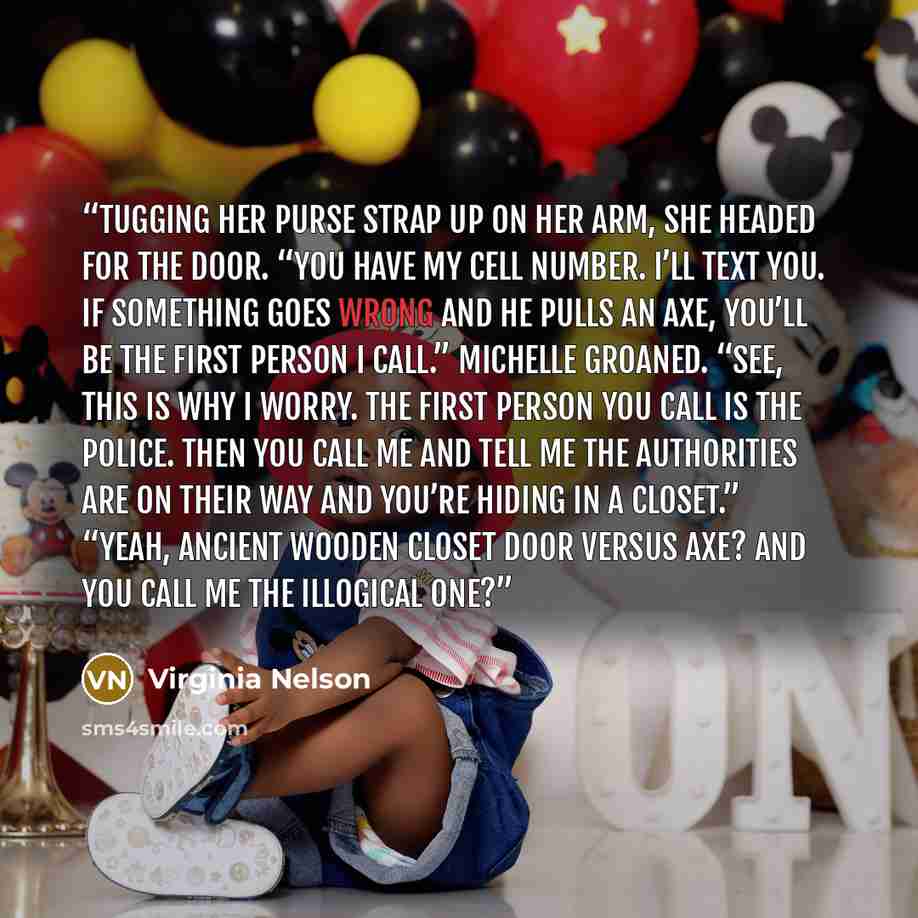 “Tugging her purse strap up on her arm, she headed for the door. “You have my cell number. I’ll text you. If something goes wrong and he pulls an axe, you’ll be the first person I call.” Michelle groaned. “See, this is why I worry. The first person you call is the police. Then you call me and tell…” quote by Virginia Nelson