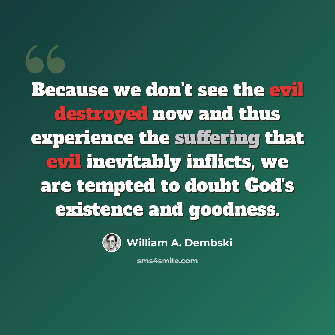 “Because we don't see the evil destroyed now and thus experience the suffering that evil inevitably inflicts, we are tempted to doubt God's existence and goodness.” quote by William A. Dembski