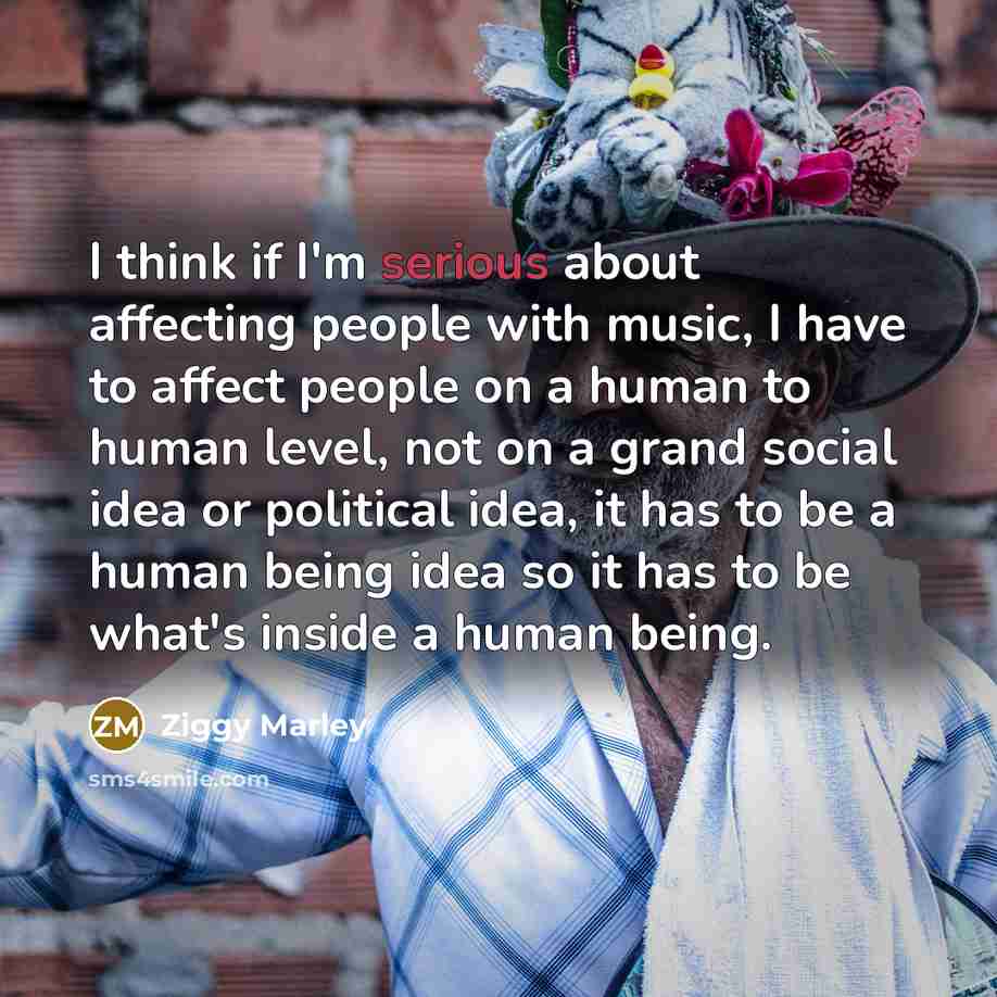 “I think if I'm serious about affecting people with music, I have to affect people on a human to human level, not on a grand social idea or political idea, it has to be a human being idea so it has to be what's inside a human being.” quote by Ziggy Marley