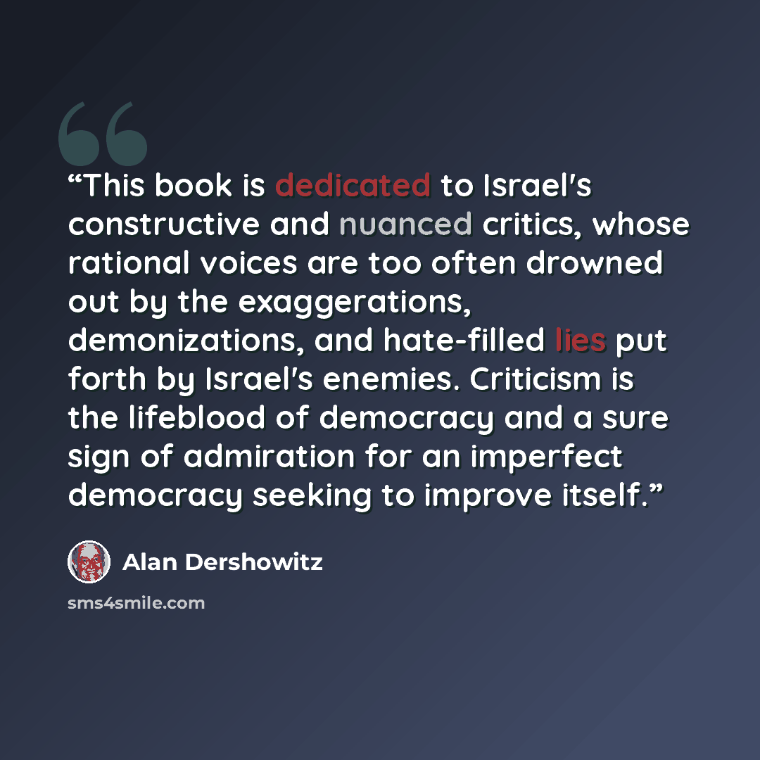 “This book is dedicated to Israel's constructive and nuanced critics, whose rational voices are too often drowned out by the exaggerations, demonizations, and hate-filled lies put forth by Israel's enemies. Criticism is the lifeblood of democracy and a sure sign of admiration for an imperfect…” quote by Alan Dershowitz