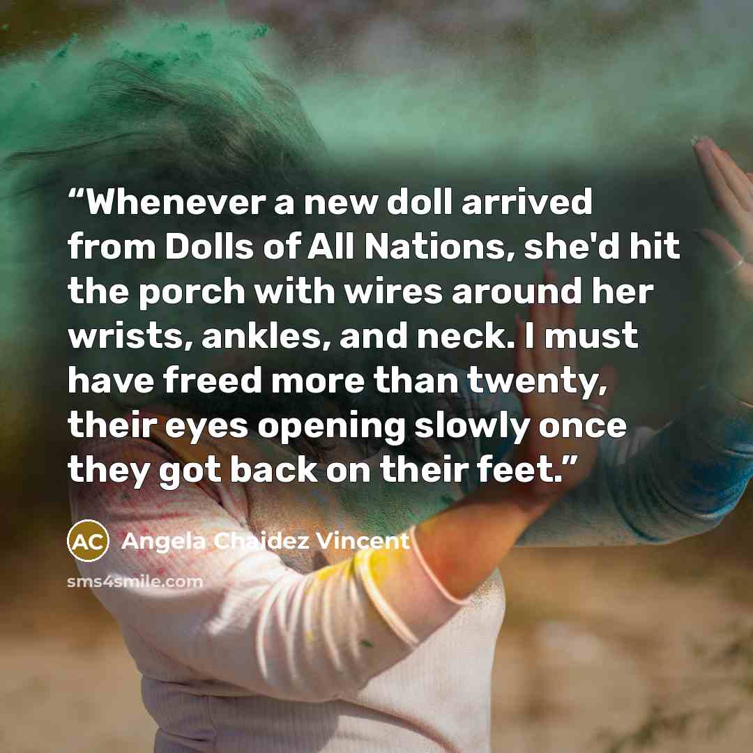 “Whenever a new doll arrived from Dolls of All Nations, she'd hit the porch with wires around her wrists, ankles, and neck. I must have freed more than twenty, their eyes opening slowly once they got back on their feet.” quote by Angela Chaidez Vincent