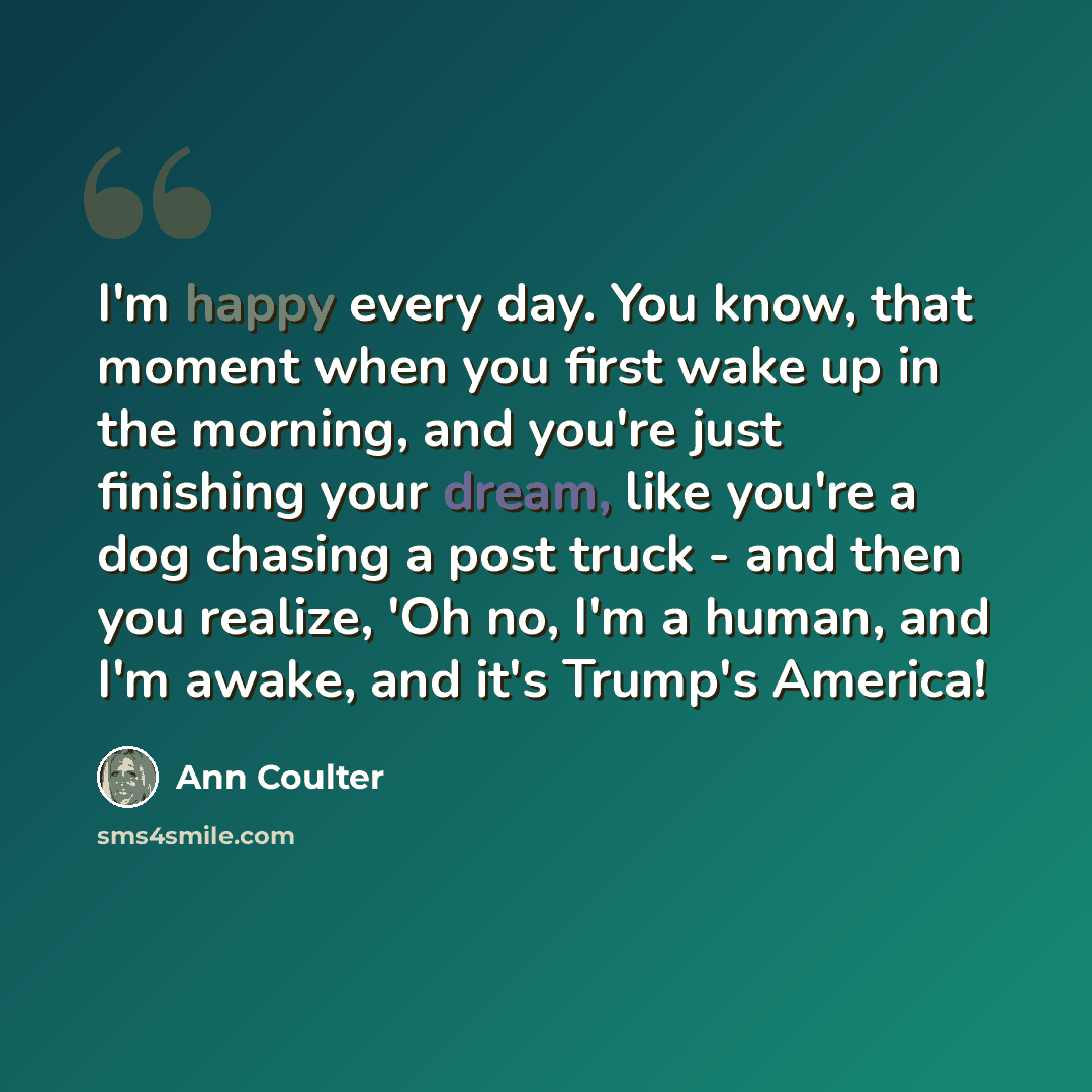 “I'm happy every day. You know, that moment when you first wake up in the morning, and you're just finishing your dream, like you're a dog chasing a post truck - and then you realize, 'Oh no, I'm a human, and I'm awake, and it's Trump's America!” quote by Ann Coulter