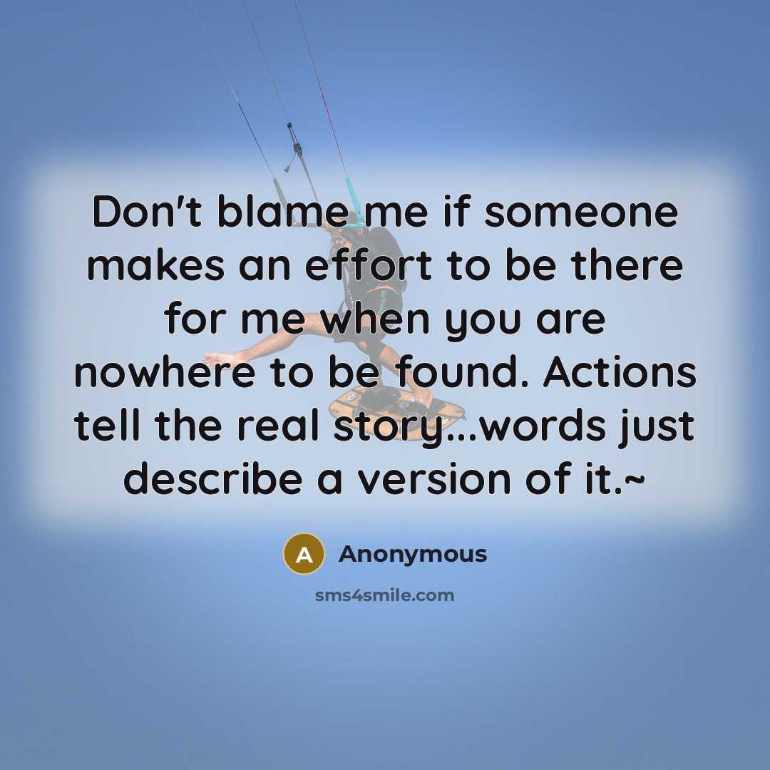 “Don't blame me if someone makes an effort to be there for me when you are nowhere to be found. Actions tell the real story...words just describe a version of it.~” quote by Anonymous