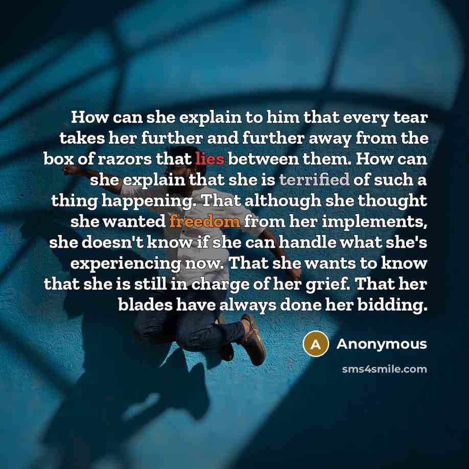 “How can she explain to him that every tear takes her further and further away from the box of razors that lies between them. How can she explain that she is terrified of such a thing happening. That although she thought she wanted freedom from her implements, she doesn't know if she can handle…” quote by Anonymous