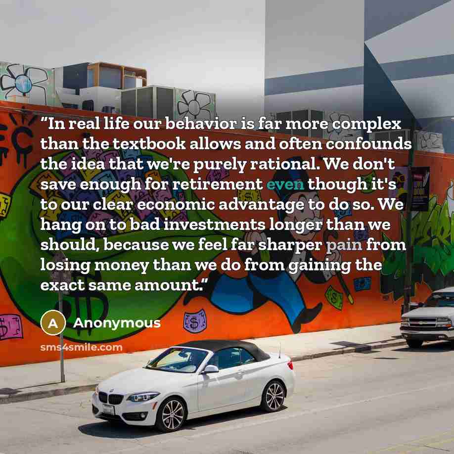 “In real life our behavior is far more complex than the textbook allows and often confounds the idea that we're purely rational. We don't save enough for retirement even though it's to our clear economic advantage to do so. We hang on to bad investments longer than we should, because we feel far…” quote by Anonymous