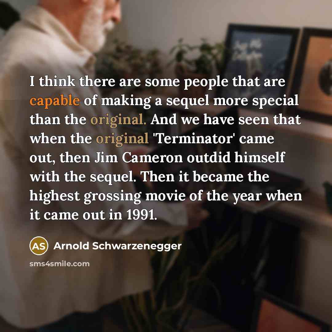 “I think there are some people that are capable of making a sequel more special than the original. And we have seen that when the original 'Terminator' came out, then Jim Cameron outdid himself with the sequel. Then it became the highest grossing movie of the year when it came out in 1991.” quote by Arnold Schwarzenegger