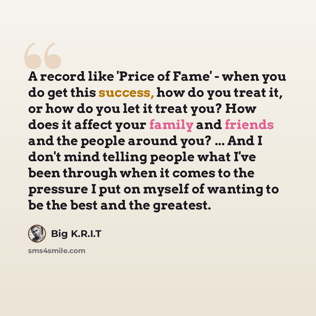 “A record like 'Price of Fame' - when you do get this success, how do you treat it, or how do you let it treat you? How does it affect your family and friends and the people around you? ... And I don't mind telling people what I've been through when it comes to the pressure I put on myself of…” quote by Big K.R.I.T