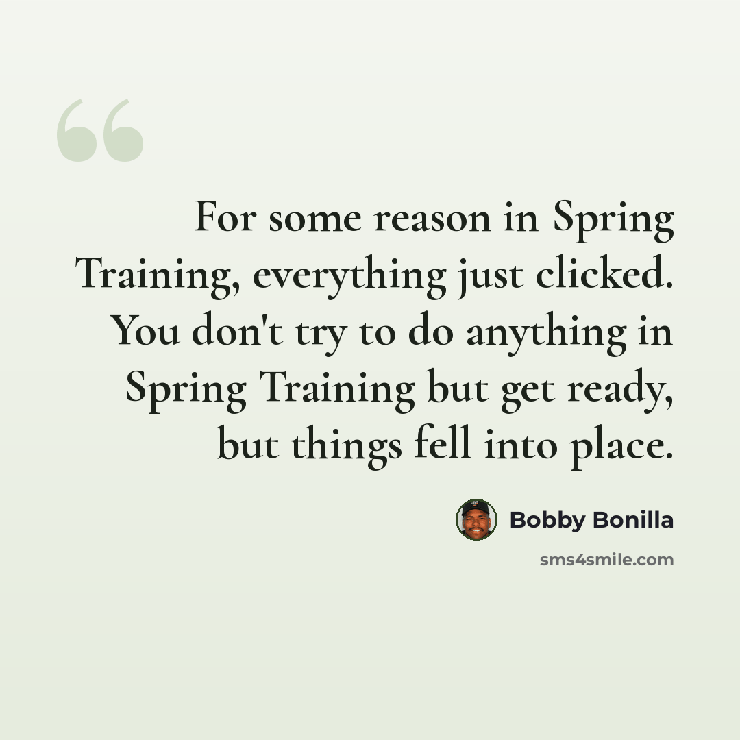“For some reason in Spring Training, everything just clicked. You don't try to do anything in Spring Training but get ready, but things fell into place.” quote by Bobby Bonilla
