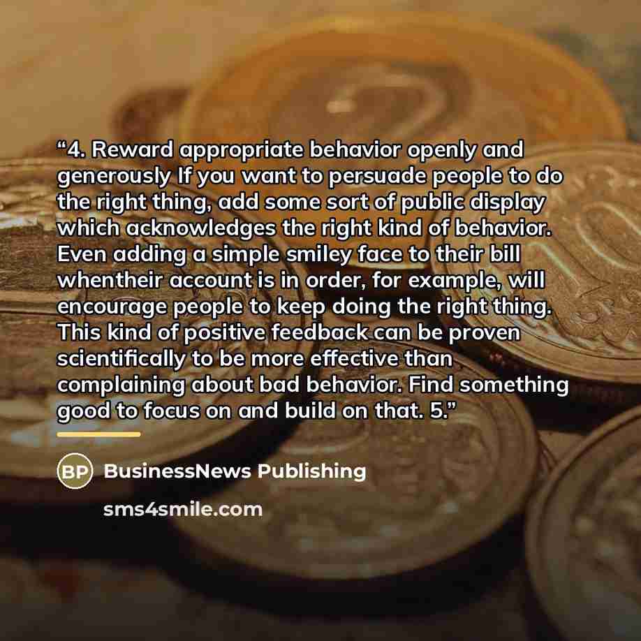“4. Reward appropriate behavior openly and generously If you want to persuade people to do the right thing, add some sort of public display which acknowledges the right kind of behavior. Even adding a simple smiley face to their bill whentheir account is in order, for example, will encourage people…” quote by BusinessNews Publishing