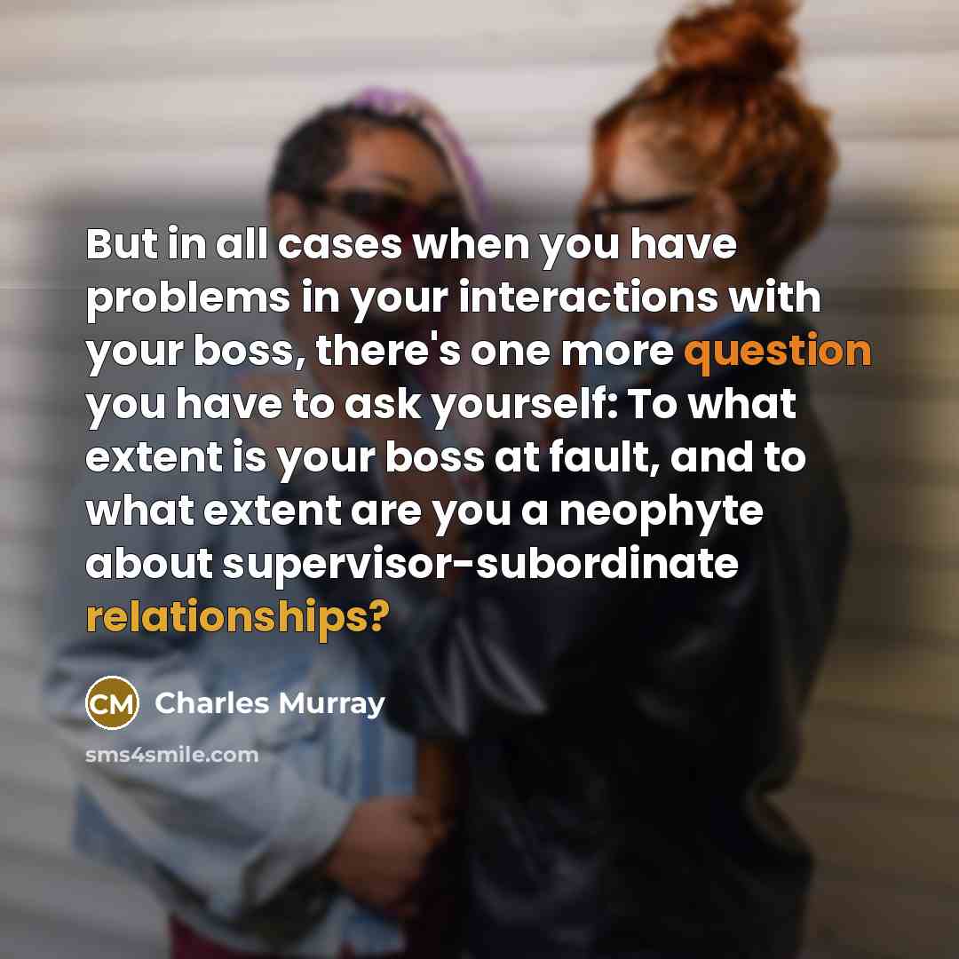 “But in all cases when you have problems in your interactions with your boss, there's one more question you have to ask yourself: To what extent is your boss at fault, and to what extent are you a neophyte about supervisor-subordinate relationships?” quote by Charles Murray