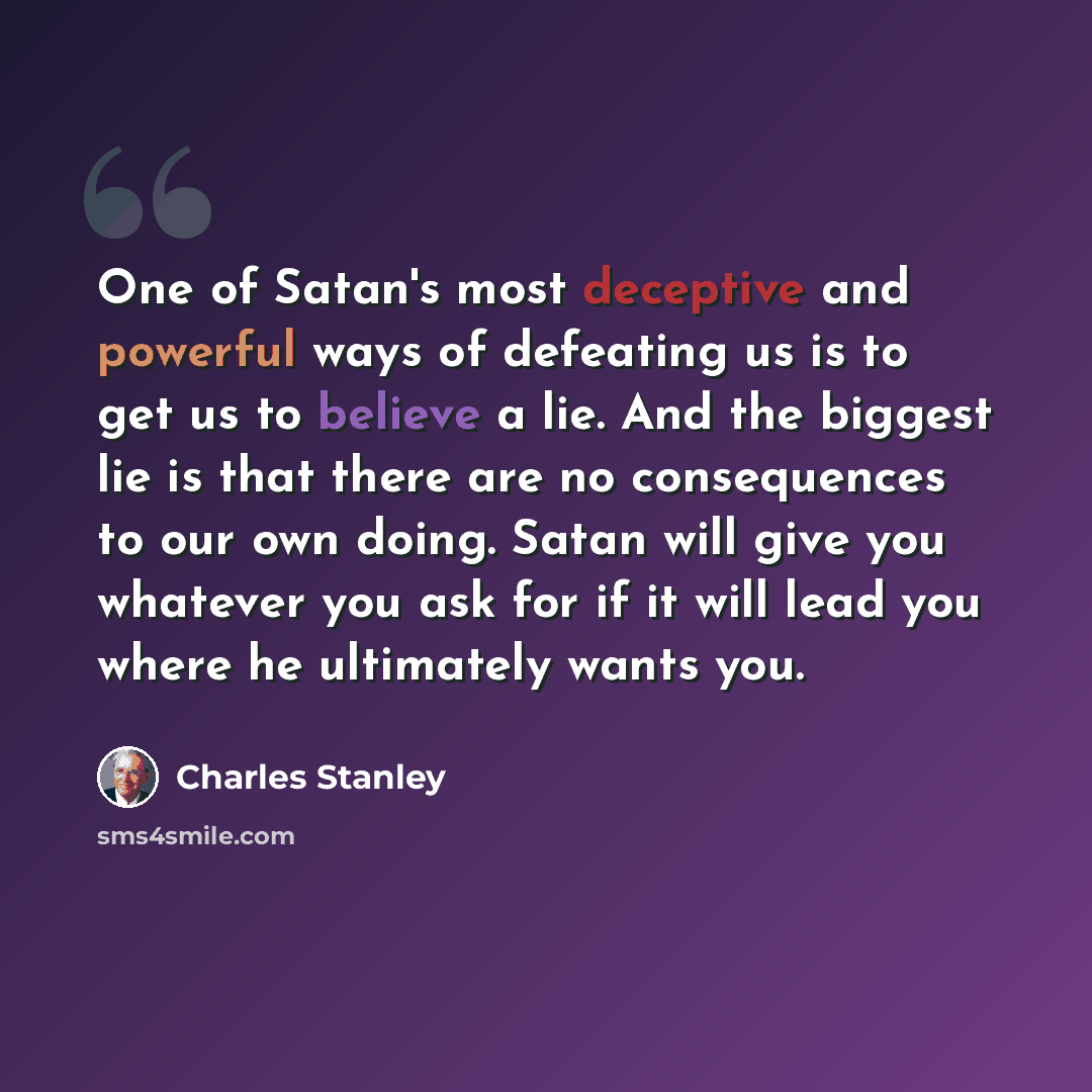 “One of Satan's most deceptive and powerful ways of defeating us is to get us to believe a lie. And the biggest lie is that there are no consequences to our own doing. Satan will give you whatever you ask for if it will lead you where he ultimately wants you.” quote by Charles Stanley