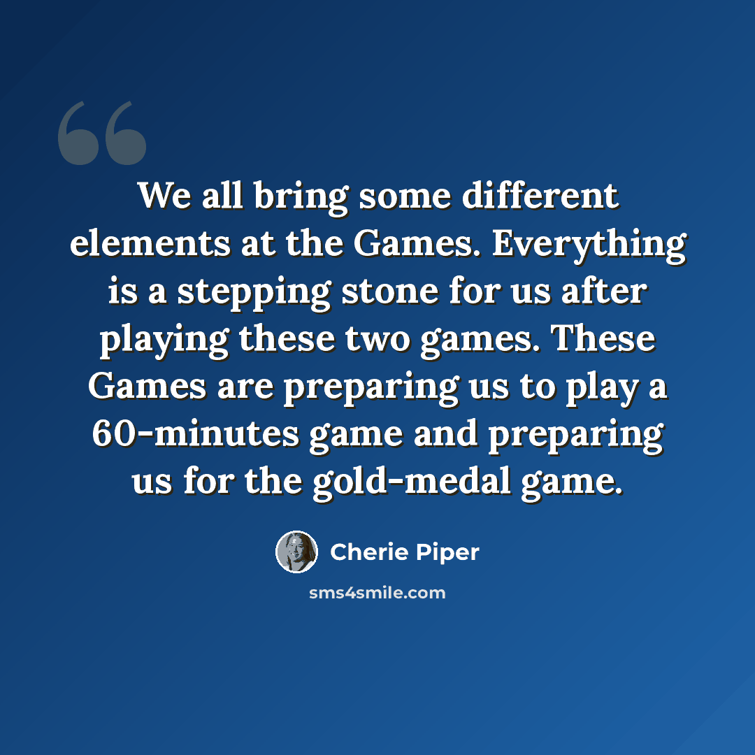 “We all bring some different elements at the Games. Everything is a stepping stone for us after playing these two games. These Games are preparing us to play a 60-minutes game and preparing us for the gold-medal game.” quote by Cherie Piper