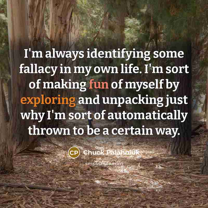 “I'm always identifying some fallacy in my own life. I'm sort of making fun of myself by exploring and unpacking just why I'm sort of automatically thrown to be a certain way.” quote by Chuck Palahniuk