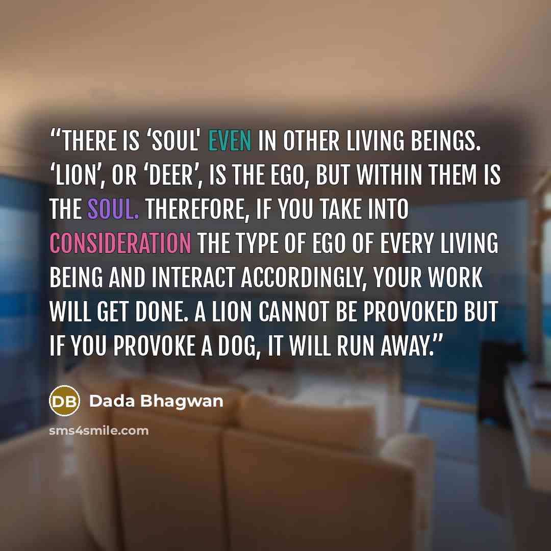 “There is ‘Soul' even in other living beings. ‘Lion’, or ‘deer’, is the ego, but within them is the Soul. Therefore, if you take into consideration the type of ego of every living being and interact accordingly, your work will get done. A lion cannot be provoked but if you provoke a dog, it will…” quote by Dada Bhagwan