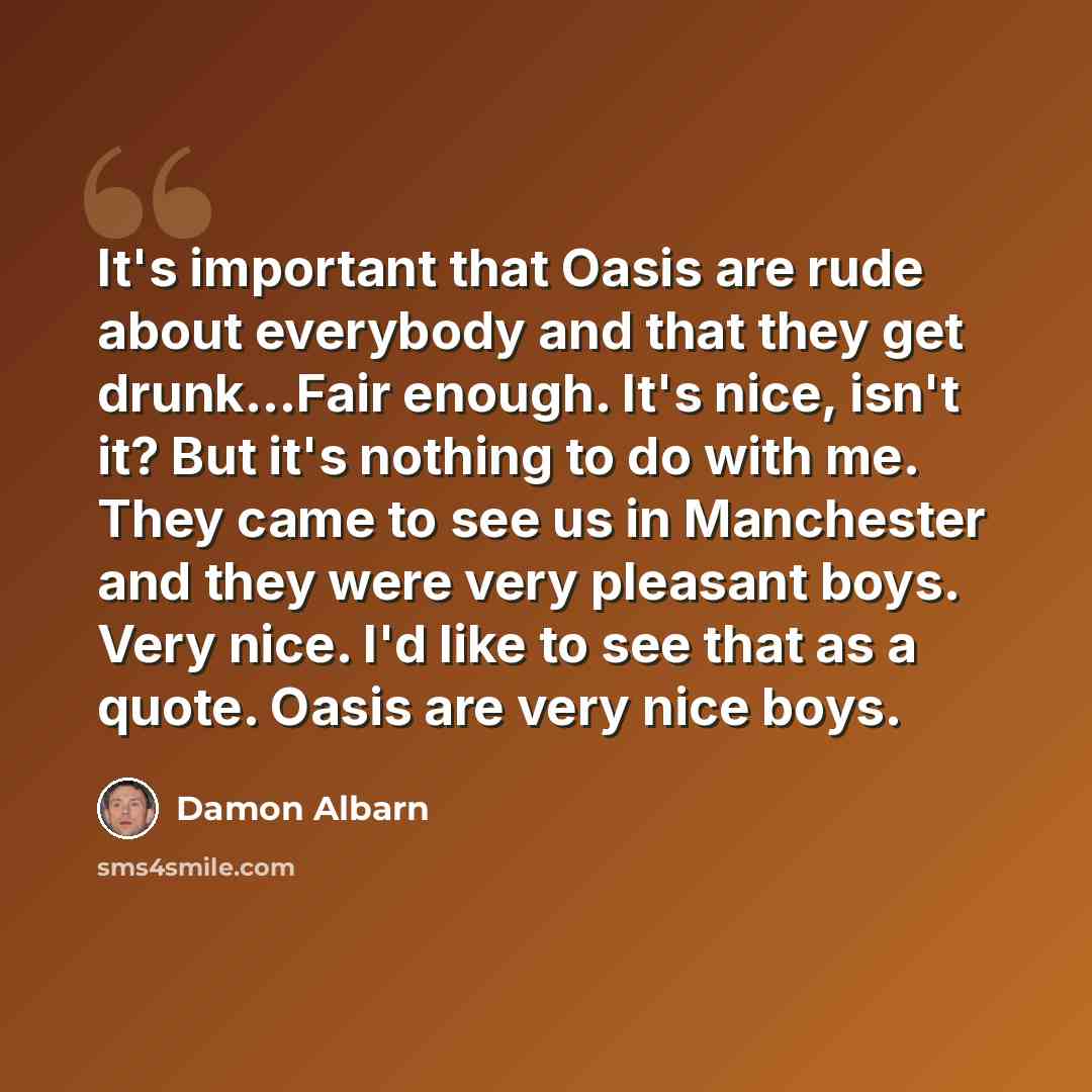 “It's important that Oasis are rude about everybody and that they get drunk...Fair enough. It's nice, isn't it? But it's nothing to do with me. They came to see us in Manchester and they were very pleasant boys. Very nice. I'd like to see that as a quote. Oasis are very nice boys.” quote by Damon Albarn