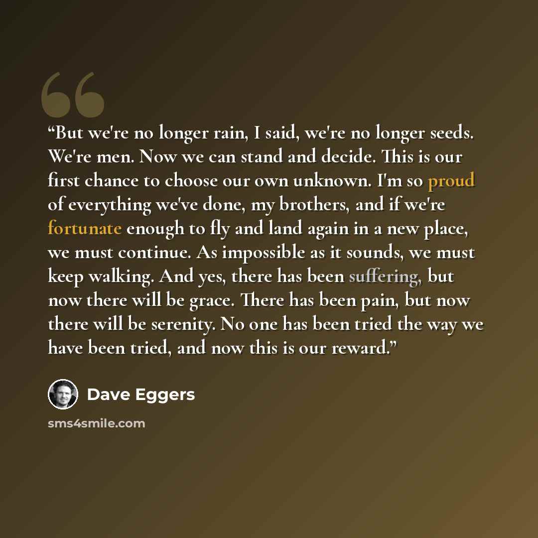 “But we're no longer rain, I said, we're no longer seeds. We're men. Now we can stand and decide. This is our first chance to choose our own unknown. I'm so proud of everything we've done, my brothers, and if we're fortunate enough to fly and land again in a new place, we must continue. As…” quote by Dave Eggers