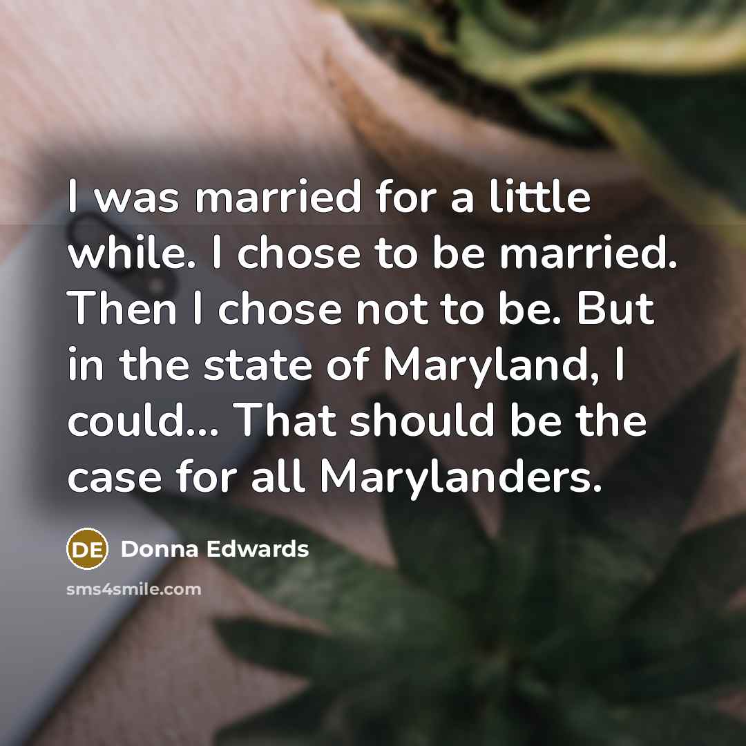 “I was married for a little while. I chose to be married. Then I chose not to be. But in the state of Maryland, I could... That should be the case for all Marylanders.” quote by Donna Edwards