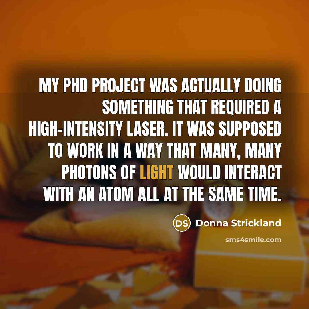 “My PhD project was actually doing something that required a high-intensity laser. It was supposed to work in a way that many, many photons of light would interact with an atom all at the same time.” quote by Donna Strickland