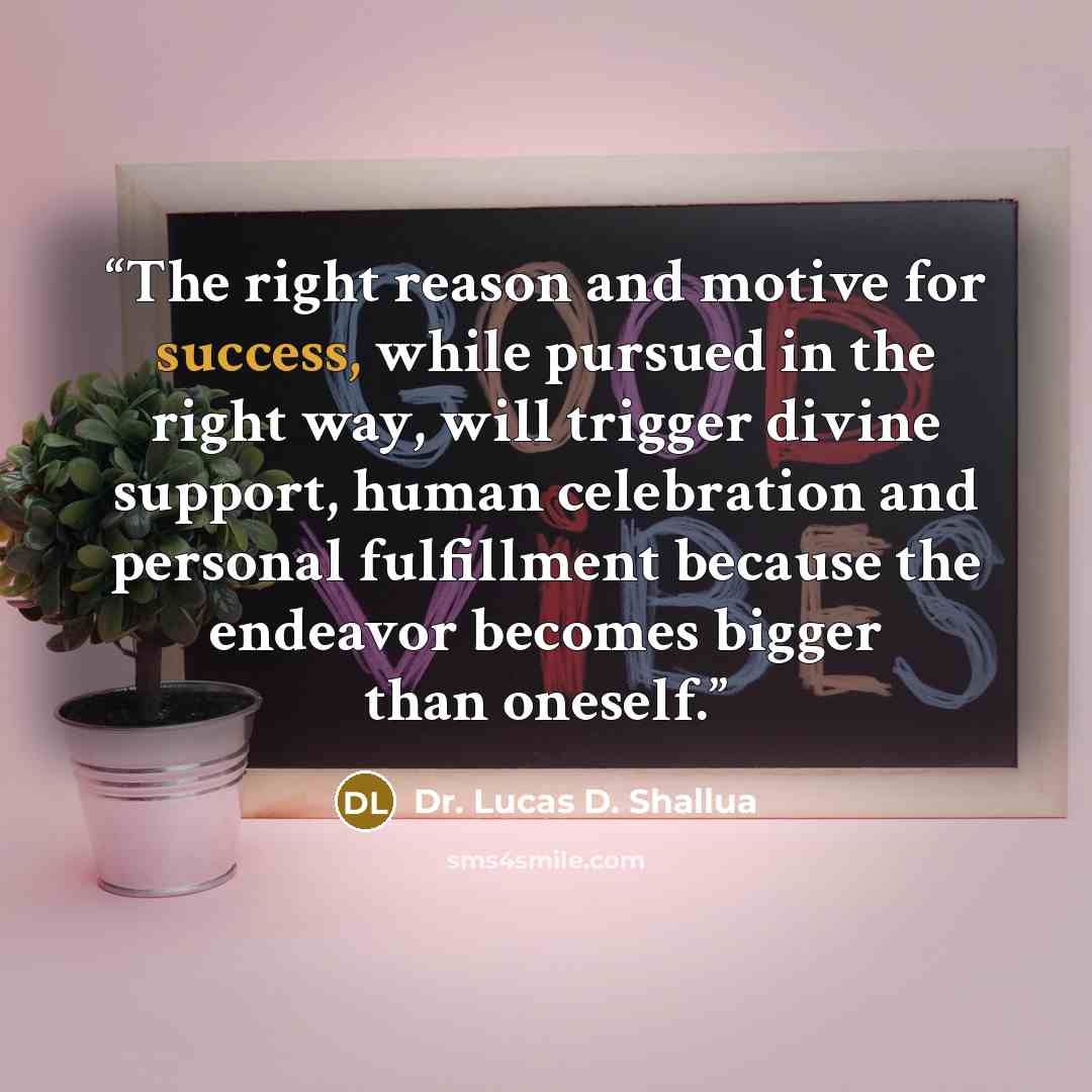 “The right reason and motive for success, while pursued in the right way, will trigger divine support, human celebration and personal fulfillment because the endeavor becomes bigger than oneself.” quote by Dr. Lucas D. Shallua