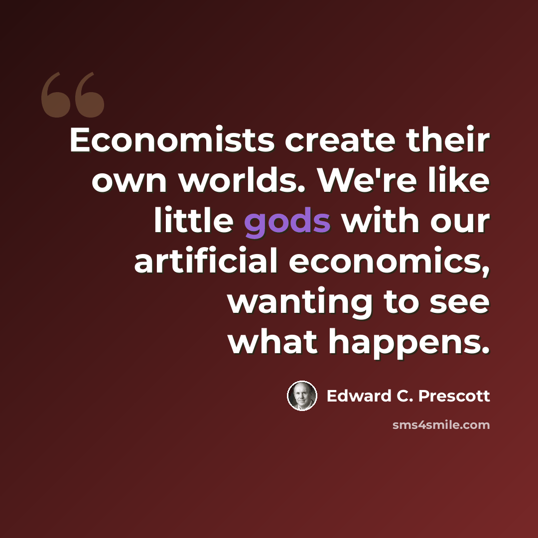 “Economists create their own worlds. We're like little gods with our artificial economics, wanting to see what happens.” quote by Edward C. Prescott