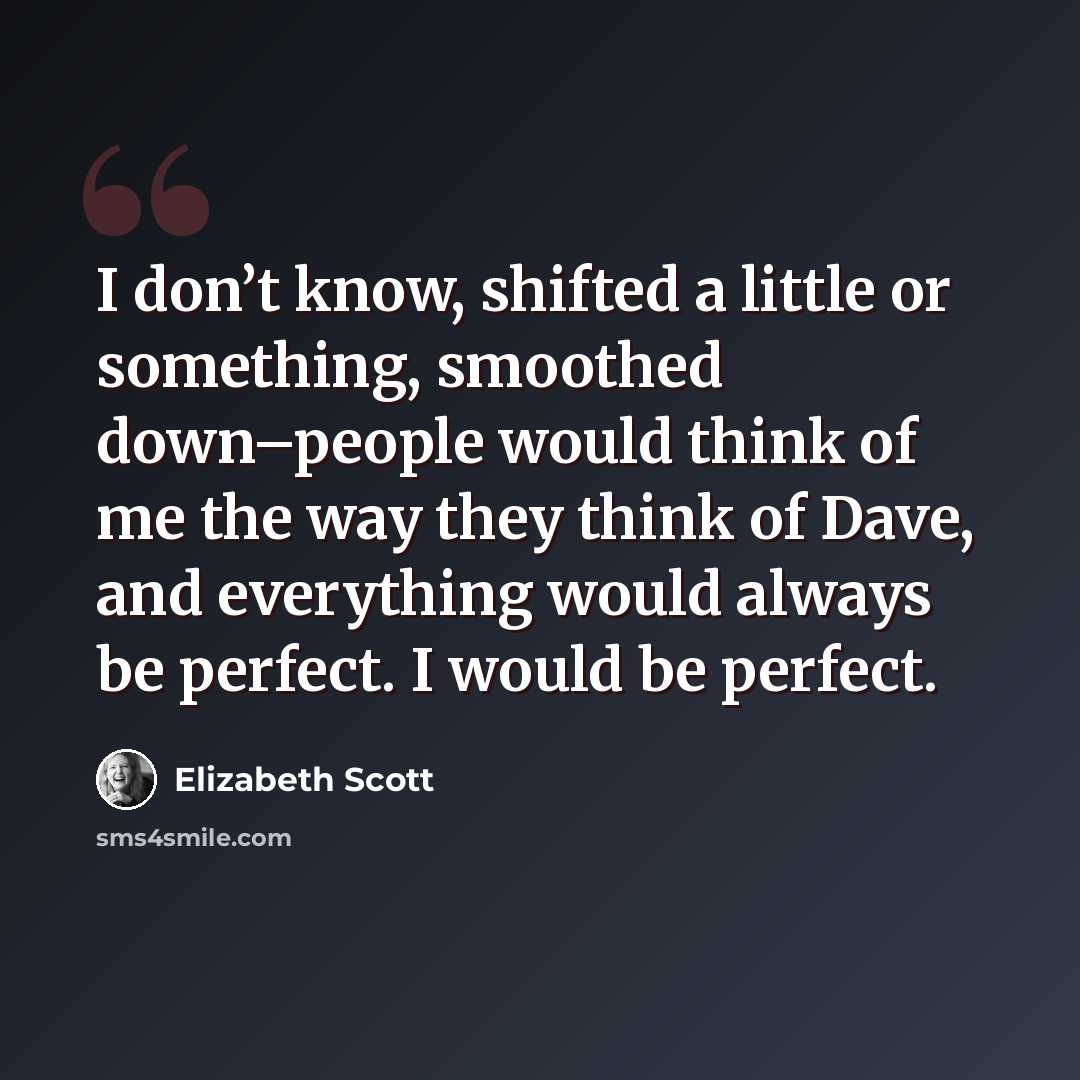 “I don’t know, shifted a little or something, smoothed down–people would think of me the way they think of Dave, and everything would always be perfect. I would be perfect.” quote by Elizabeth Scott