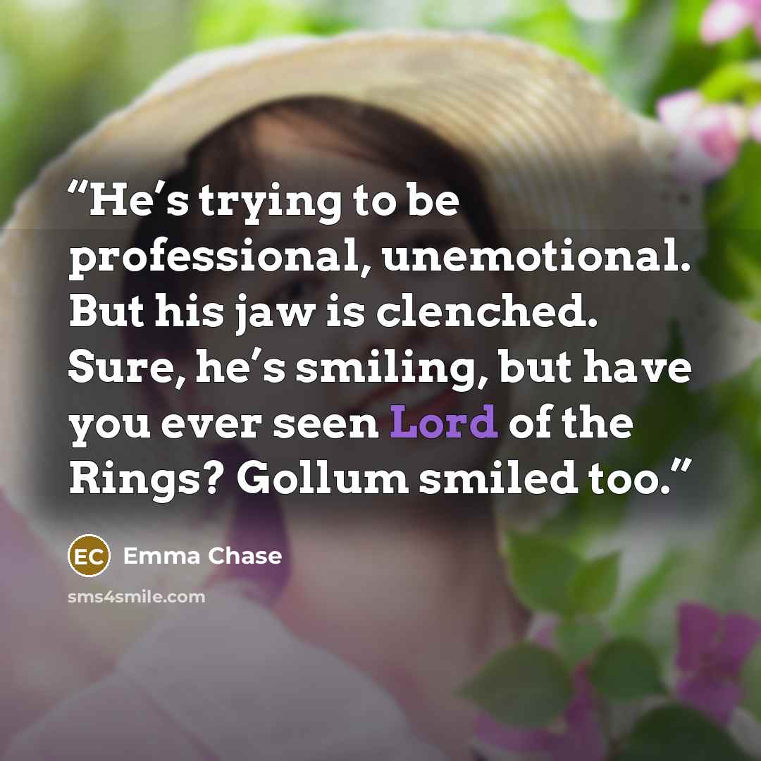 “He’s trying to be professional, unemotional. But his jaw is clenched. Sure, he’s smiling, but have you ever seen Lord of the Rings? Gollum smiled too.” quote by Emma Chase
