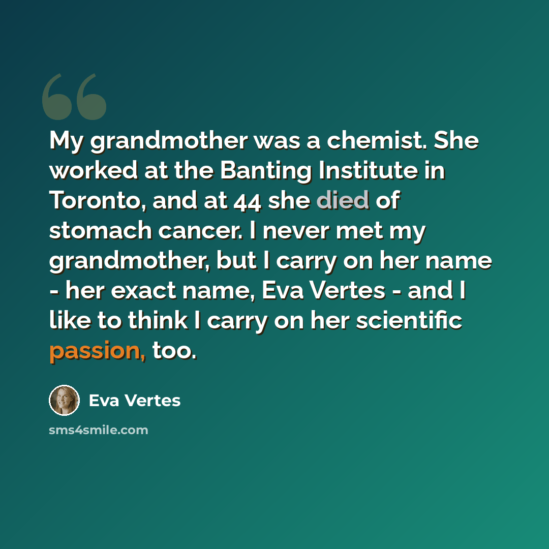 “My grandmother was a chemist. She worked at the Banting Institute in Toronto, and at 44 she died of stomach cancer. I never met my grandmother, but I carry on her name - her exact name, Eva Vertes - and I like to think I carry on her scientific passion, too.” quote by Eva Vertes